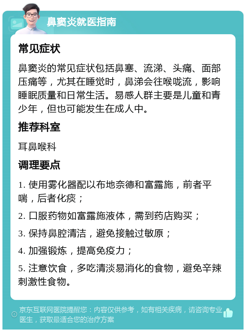 鼻窦炎就医指南 常见症状 鼻窦炎的常见症状包括鼻塞、流涕、头痛、面部压痛等，尤其在睡觉时，鼻涕会往喉咙流，影响睡眠质量和日常生活。易感人群主要是儿童和青少年，但也可能发生在成人中。 推荐科室 耳鼻喉科 调理要点 1. 使用雾化器配以布地奈德和富露施，前者平喘，后者化痰； 2. 口服药物如富露施液体，需到药店购买； 3. 保持鼻腔清洁，避免接触过敏原； 4. 加强锻炼，提高免疫力； 5. 注意饮食，多吃清淡易消化的食物，避免辛辣刺激性食物。