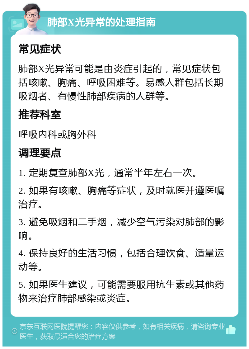 肺部X光异常的处理指南 常见症状 肺部X光异常可能是由炎症引起的，常见症状包括咳嗽、胸痛、呼吸困难等。易感人群包括长期吸烟者、有慢性肺部疾病的人群等。 推荐科室 呼吸内科或胸外科 调理要点 1. 定期复查肺部X光，通常半年左右一次。 2. 如果有咳嗽、胸痛等症状，及时就医并遵医嘱治疗。 3. 避免吸烟和二手烟，减少空气污染对肺部的影响。 4. 保持良好的生活习惯，包括合理饮食、适量运动等。 5. 如果医生建议，可能需要服用抗生素或其他药物来治疗肺部感染或炎症。