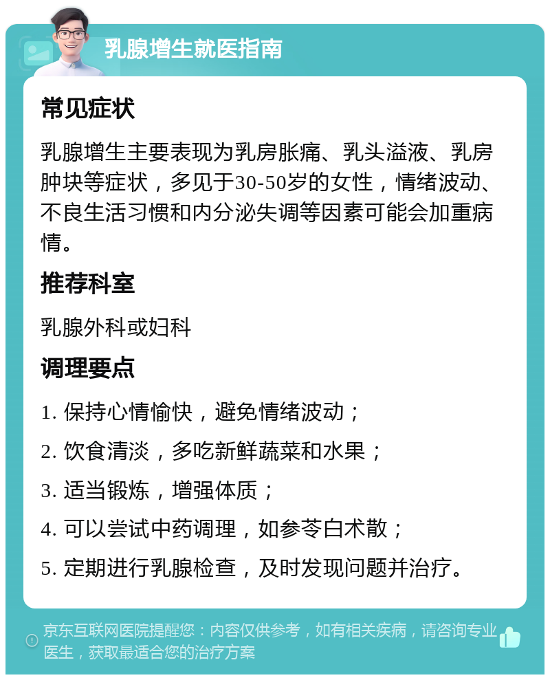 乳腺增生就医指南 常见症状 乳腺增生主要表现为乳房胀痛、乳头溢液、乳房肿块等症状，多见于30-50岁的女性，情绪波动、不良生活习惯和内分泌失调等因素可能会加重病情。 推荐科室 乳腺外科或妇科 调理要点 1. 保持心情愉快，避免情绪波动； 2. 饮食清淡，多吃新鲜蔬菜和水果； 3. 适当锻炼，增强体质； 4. 可以尝试中药调理，如参苓白术散； 5. 定期进行乳腺检查，及时发现问题并治疗。