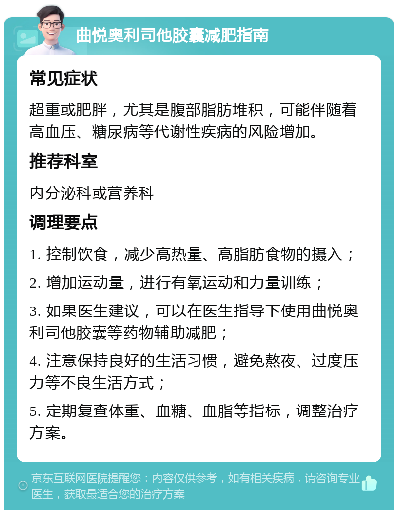 曲悦奥利司他胶囊减肥指南 常见症状 超重或肥胖，尤其是腹部脂肪堆积，可能伴随着高血压、糖尿病等代谢性疾病的风险增加。 推荐科室 内分泌科或营养科 调理要点 1. 控制饮食，减少高热量、高脂肪食物的摄入； 2. 增加运动量，进行有氧运动和力量训练； 3. 如果医生建议，可以在医生指导下使用曲悦奥利司他胶囊等药物辅助减肥； 4. 注意保持良好的生活习惯，避免熬夜、过度压力等不良生活方式； 5. 定期复查体重、血糖、血脂等指标，调整治疗方案。