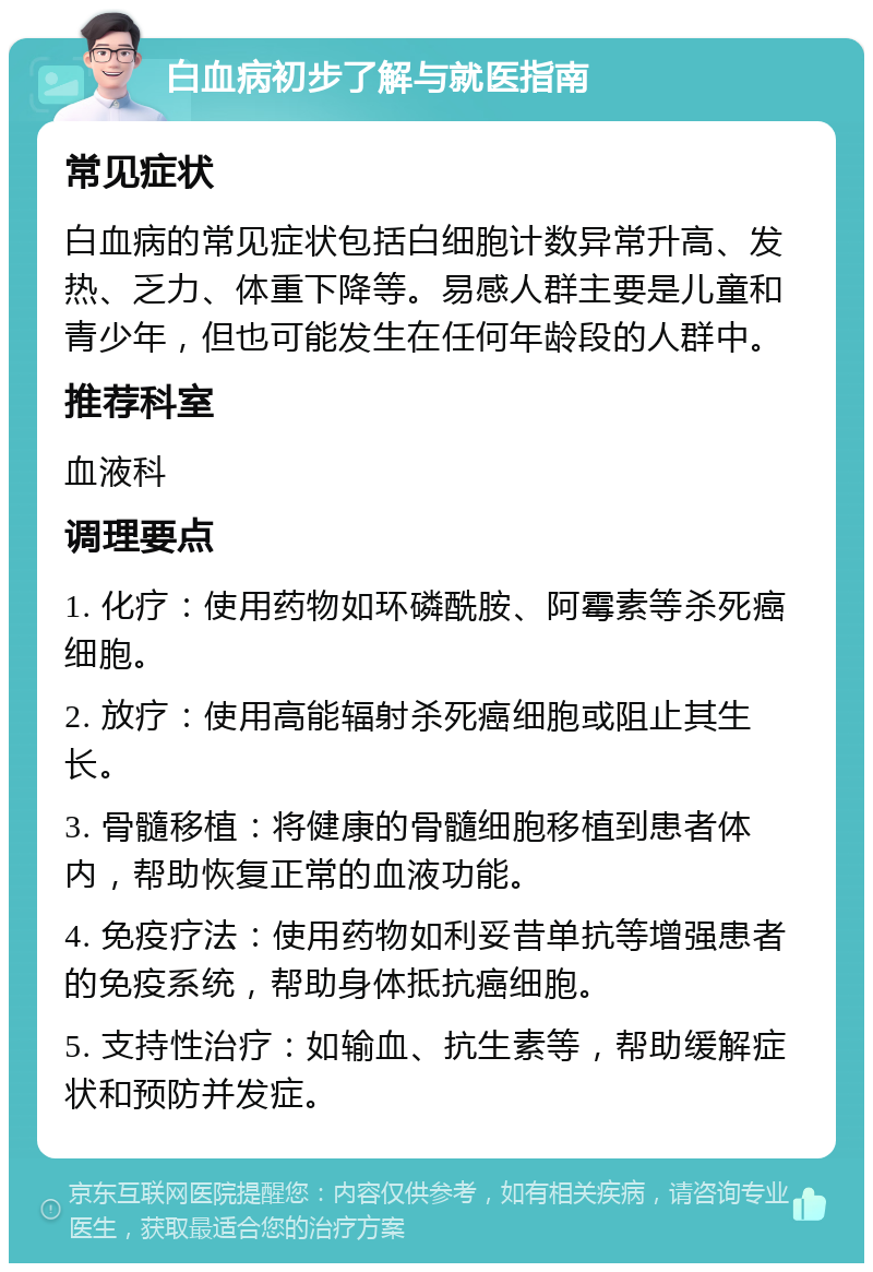 白血病初步了解与就医指南 常见症状 白血病的常见症状包括白细胞计数异常升高、发热、乏力、体重下降等。易感人群主要是儿童和青少年，但也可能发生在任何年龄段的人群中。 推荐科室 血液科 调理要点 1. 化疗：使用药物如环磷酰胺、阿霉素等杀死癌细胞。 2. 放疗：使用高能辐射杀死癌细胞或阻止其生长。 3. 骨髓移植：将健康的骨髓细胞移植到患者体内，帮助恢复正常的血液功能。 4. 免疫疗法：使用药物如利妥昔单抗等增强患者的免疫系统，帮助身体抵抗癌细胞。 5. 支持性治疗：如输血、抗生素等，帮助缓解症状和预防并发症。