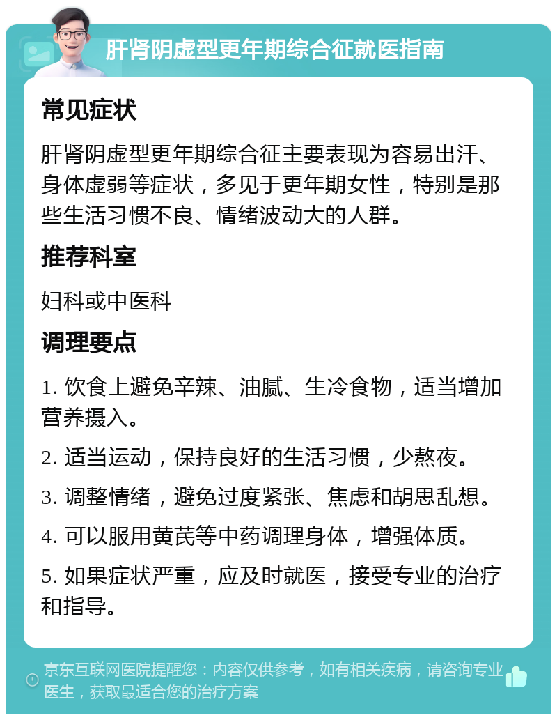 肝肾阴虚型更年期综合征就医指南 常见症状 肝肾阴虚型更年期综合征主要表现为容易出汗、身体虚弱等症状，多见于更年期女性，特别是那些生活习惯不良、情绪波动大的人群。 推荐科室 妇科或中医科 调理要点 1. 饮食上避免辛辣、油腻、生冷食物，适当增加营养摄入。 2. 适当运动，保持良好的生活习惯，少熬夜。 3. 调整情绪，避免过度紧张、焦虑和胡思乱想。 4. 可以服用黄芪等中药调理身体，增强体质。 5. 如果症状严重，应及时就医，接受专业的治疗和指导。