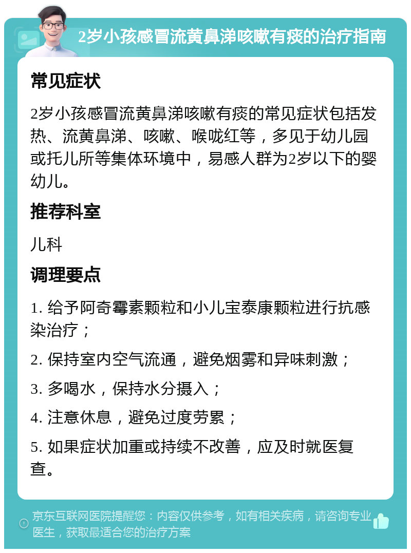 2岁小孩感冒流黄鼻涕咳嗽有痰的治疗指南 常见症状 2岁小孩感冒流黄鼻涕咳嗽有痰的常见症状包括发热、流黄鼻涕、咳嗽、喉咙红等，多见于幼儿园或托儿所等集体环境中，易感人群为2岁以下的婴幼儿。 推荐科室 儿科 调理要点 1. 给予阿奇霉素颗粒和小儿宝泰康颗粒进行抗感染治疗； 2. 保持室内空气流通，避免烟雾和异味刺激； 3. 多喝水，保持水分摄入； 4. 注意休息，避免过度劳累； 5. 如果症状加重或持续不改善，应及时就医复查。