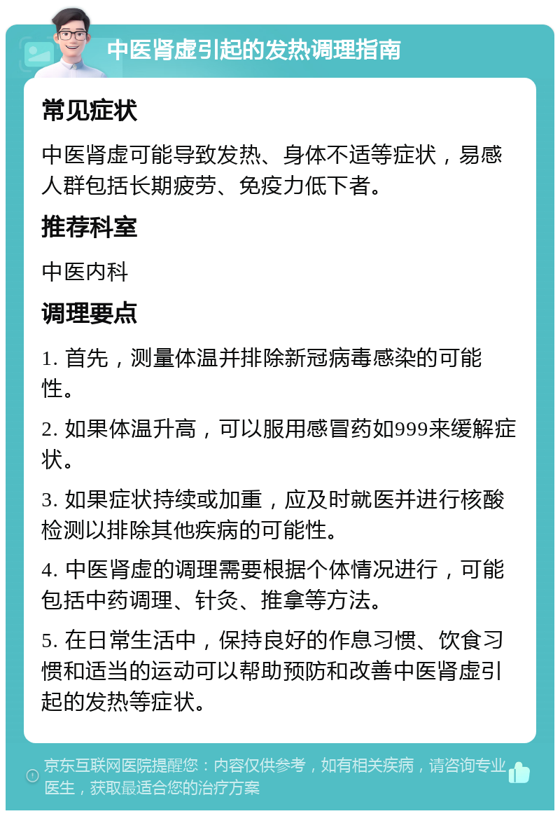 中医肾虚引起的发热调理指南 常见症状 中医肾虚可能导致发热、身体不适等症状，易感人群包括长期疲劳、免疫力低下者。 推荐科室 中医内科 调理要点 1. 首先，测量体温并排除新冠病毒感染的可能性。 2. 如果体温升高，可以服用感冒药如999来缓解症状。 3. 如果症状持续或加重，应及时就医并进行核酸检测以排除其他疾病的可能性。 4. 中医肾虚的调理需要根据个体情况进行，可能包括中药调理、针灸、推拿等方法。 5. 在日常生活中，保持良好的作息习惯、饮食习惯和适当的运动可以帮助预防和改善中医肾虚引起的发热等症状。