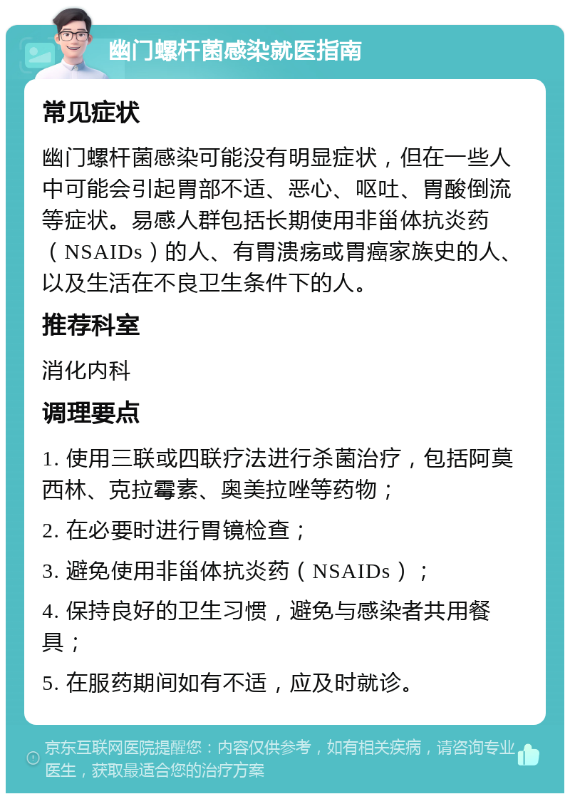 幽门螺杆菌感染就医指南 常见症状 幽门螺杆菌感染可能没有明显症状，但在一些人中可能会引起胃部不适、恶心、呕吐、胃酸倒流等症状。易感人群包括长期使用非甾体抗炎药（NSAIDs）的人、有胃溃疡或胃癌家族史的人、以及生活在不良卫生条件下的人。 推荐科室 消化内科 调理要点 1. 使用三联或四联疗法进行杀菌治疗，包括阿莫西林、克拉霉素、奥美拉唑等药物； 2. 在必要时进行胃镜检查； 3. 避免使用非甾体抗炎药（NSAIDs）； 4. 保持良好的卫生习惯，避免与感染者共用餐具； 5. 在服药期间如有不适，应及时就诊。