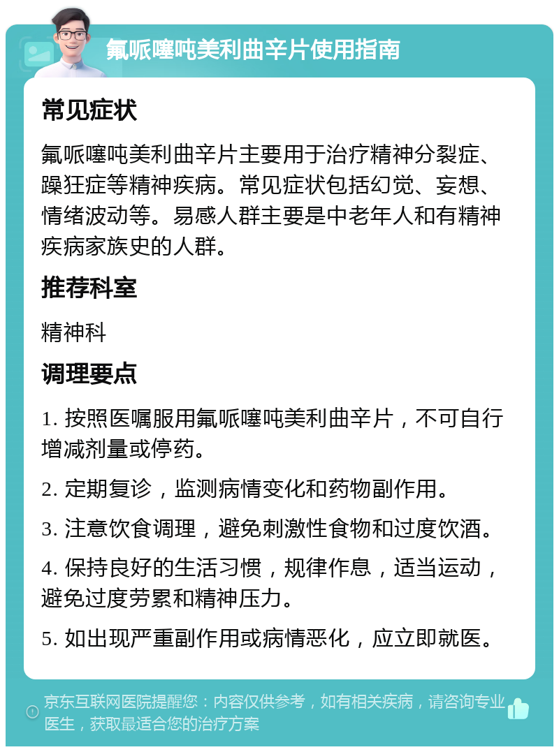 氟哌噻吨美利曲辛片使用指南 常见症状 氟哌噻吨美利曲辛片主要用于治疗精神分裂症、躁狂症等精神疾病。常见症状包括幻觉、妄想、情绪波动等。易感人群主要是中老年人和有精神疾病家族史的人群。 推荐科室 精神科 调理要点 1. 按照医嘱服用氟哌噻吨美利曲辛片，不可自行增减剂量或停药。 2. 定期复诊，监测病情变化和药物副作用。 3. 注意饮食调理，避免刺激性食物和过度饮酒。 4. 保持良好的生活习惯，规律作息，适当运动，避免过度劳累和精神压力。 5. 如出现严重副作用或病情恶化，应立即就医。