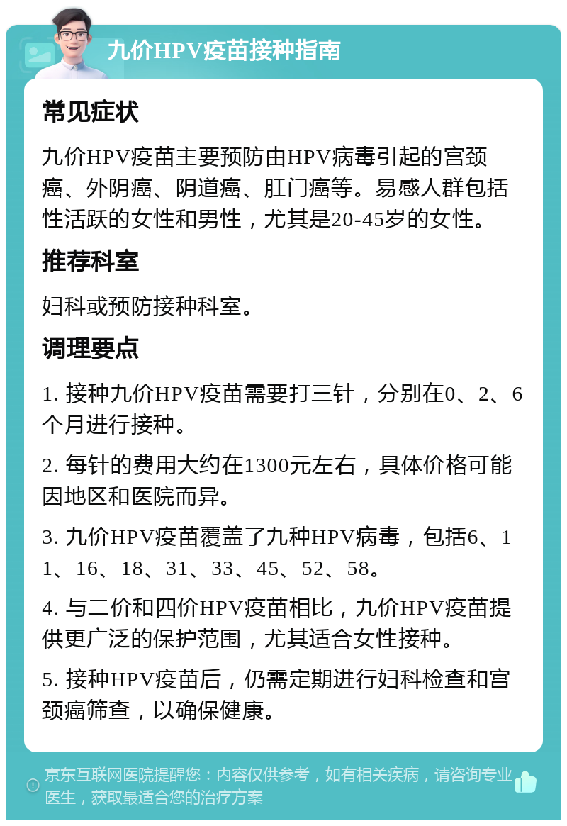 九价HPV疫苗接种指南 常见症状 九价HPV疫苗主要预防由HPV病毒引起的宫颈癌、外阴癌、阴道癌、肛门癌等。易感人群包括性活跃的女性和男性，尤其是20-45岁的女性。 推荐科室 妇科或预防接种科室。 调理要点 1. 接种九价HPV疫苗需要打三针，分别在0、2、6个月进行接种。 2. 每针的费用大约在1300元左右，具体价格可能因地区和医院而异。 3. 九价HPV疫苗覆盖了九种HPV病毒，包括6、11、16、18、31、33、45、52、58。 4. 与二价和四价HPV疫苗相比，九价HPV疫苗提供更广泛的保护范围，尤其适合女性接种。 5. 接种HPV疫苗后，仍需定期进行妇科检查和宫颈癌筛查，以确保健康。