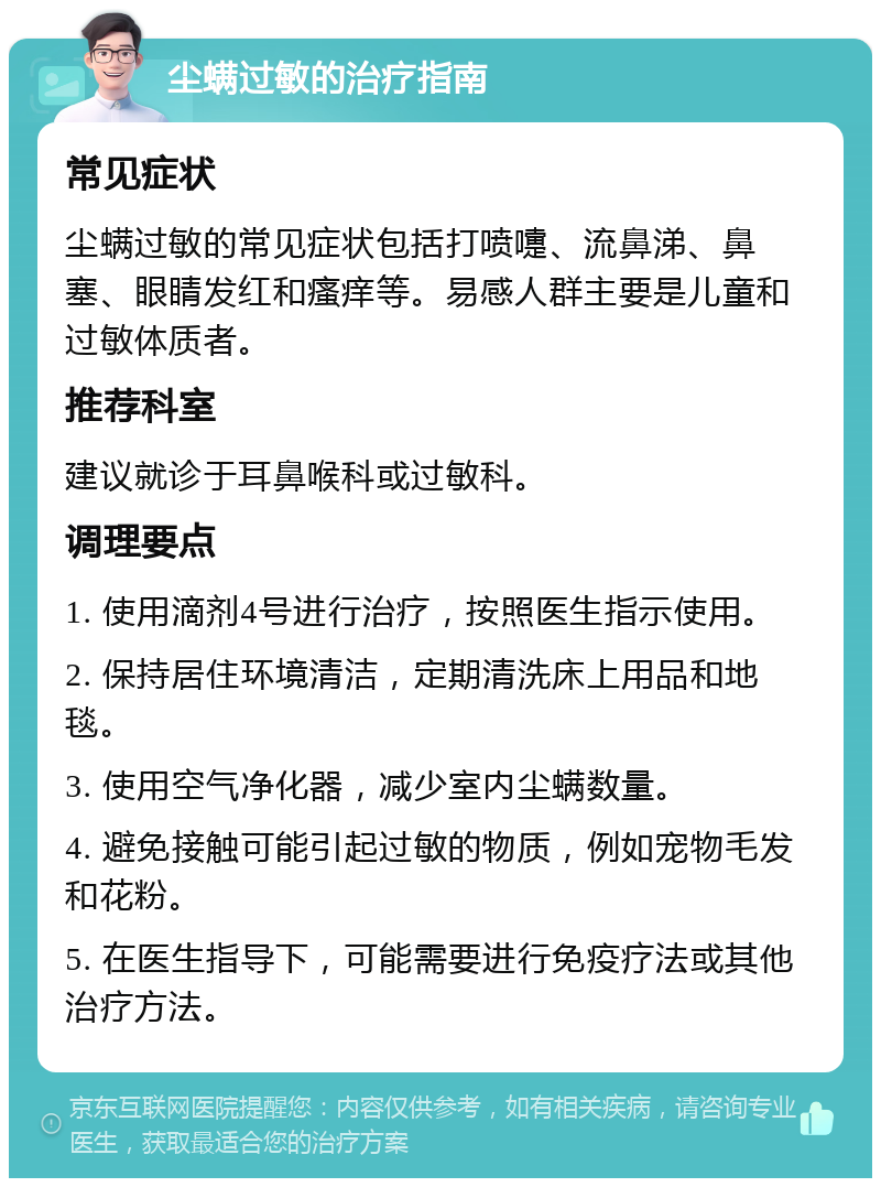 尘螨过敏的治疗指南 常见症状 尘螨过敏的常见症状包括打喷嚏、流鼻涕、鼻塞、眼睛发红和瘙痒等。易感人群主要是儿童和过敏体质者。 推荐科室 建议就诊于耳鼻喉科或过敏科。 调理要点 1. 使用滴剂4号进行治疗，按照医生指示使用。 2. 保持居住环境清洁，定期清洗床上用品和地毯。 3. 使用空气净化器，减少室内尘螨数量。 4. 避免接触可能引起过敏的物质，例如宠物毛发和花粉。 5. 在医生指导下，可能需要进行免疫疗法或其他治疗方法。