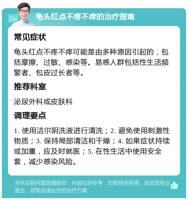 龟头红点不疼不痒的治疗指南 常见症状 龟头红点不疼不痒可能是由多种原因引起的，包括摩擦、过敏、感染等。易感人群包括性生活频繁者、包皮过长者等。 推荐科室 泌尿外科或皮肤科 调理要点 1. 使用洁尔阴洗液进行清洗；2. 避免使用刺激性物质；3. 保持局部清洁和干燥；4. 如果症状持续或加重，应及时就医；5. 在性生活中使用安全套，减少感染风险。