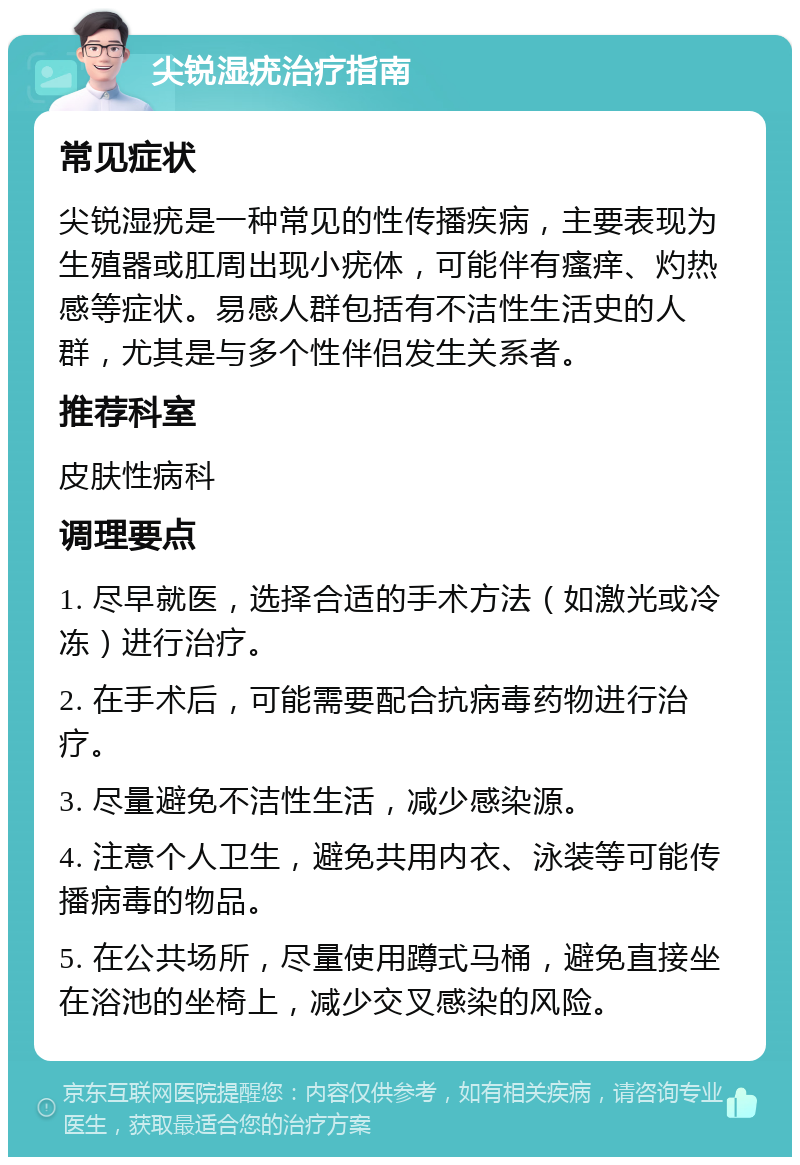 尖锐湿疣治疗指南 常见症状 尖锐湿疣是一种常见的性传播疾病，主要表现为生殖器或肛周出现小疣体，可能伴有瘙痒、灼热感等症状。易感人群包括有不洁性生活史的人群，尤其是与多个性伴侣发生关系者。 推荐科室 皮肤性病科 调理要点 1. 尽早就医，选择合适的手术方法（如激光或冷冻）进行治疗。 2. 在手术后，可能需要配合抗病毒药物进行治疗。 3. 尽量避免不洁性生活，减少感染源。 4. 注意个人卫生，避免共用内衣、泳装等可能传播病毒的物品。 5. 在公共场所，尽量使用蹲式马桶，避免直接坐在浴池的坐椅上，减少交叉感染的风险。