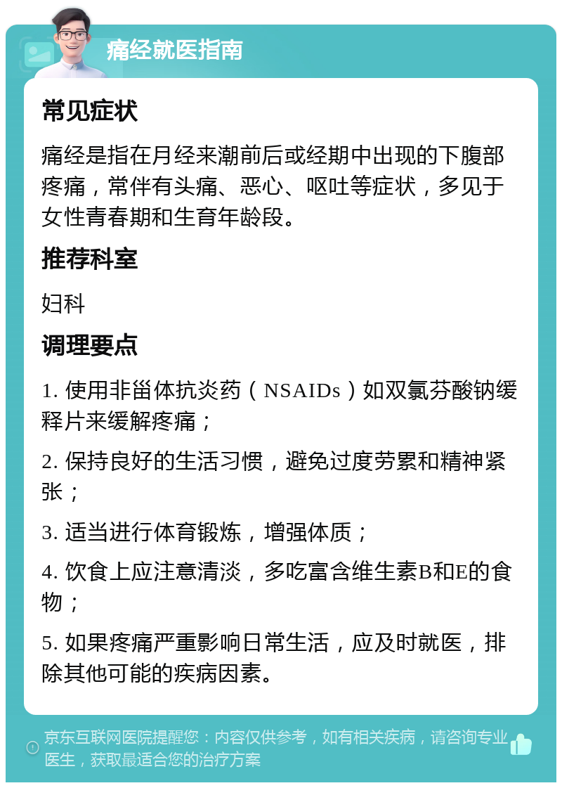 痛经就医指南 常见症状 痛经是指在月经来潮前后或经期中出现的下腹部疼痛，常伴有头痛、恶心、呕吐等症状，多见于女性青春期和生育年龄段。 推荐科室 妇科 调理要点 1. 使用非甾体抗炎药（NSAIDs）如双氯芬酸钠缓释片来缓解疼痛； 2. 保持良好的生活习惯，避免过度劳累和精神紧张； 3. 适当进行体育锻炼，增强体质； 4. 饮食上应注意清淡，多吃富含维生素B和E的食物； 5. 如果疼痛严重影响日常生活，应及时就医，排除其他可能的疾病因素。