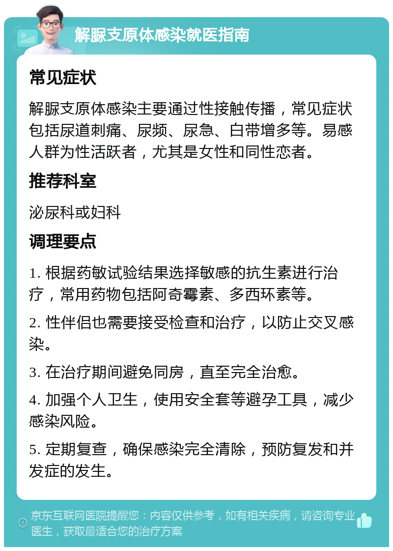 解脲支原体感染就医指南 常见症状 解脲支原体感染主要通过性接触传播，常见症状包括尿道刺痛、尿频、尿急、白带增多等。易感人群为性活跃者，尤其是女性和同性恋者。 推荐科室 泌尿科或妇科 调理要点 1. 根据药敏试验结果选择敏感的抗生素进行治疗，常用药物包括阿奇霉素、多西环素等。 2. 性伴侣也需要接受检查和治疗，以防止交叉感染。 3. 在治疗期间避免同房，直至完全治愈。 4. 加强个人卫生，使用安全套等避孕工具，减少感染风险。 5. 定期复查，确保感染完全清除，预防复发和并发症的发生。