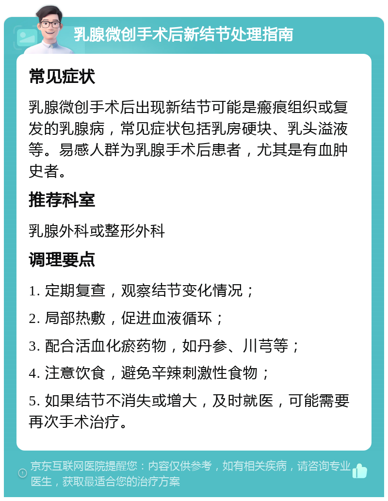 乳腺微创手术后新结节处理指南 常见症状 乳腺微创手术后出现新结节可能是瘢痕组织或复发的乳腺病，常见症状包括乳房硬块、乳头溢液等。易感人群为乳腺手术后患者，尤其是有血肿史者。 推荐科室 乳腺外科或整形外科 调理要点 1. 定期复查，观察结节变化情况； 2. 局部热敷，促进血液循环； 3. 配合活血化瘀药物，如丹参、川芎等； 4. 注意饮食，避免辛辣刺激性食物； 5. 如果结节不消失或增大，及时就医，可能需要再次手术治疗。