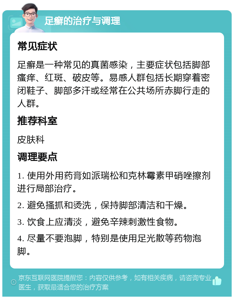 足癣的治疗与调理 常见症状 足癣是一种常见的真菌感染，主要症状包括脚部瘙痒、红斑、破皮等。易感人群包括长期穿着密闭鞋子、脚部多汗或经常在公共场所赤脚行走的人群。 推荐科室 皮肤科 调理要点 1. 使用外用药膏如派瑞松和克林霉素甲硝唑擦剂进行局部治疗。 2. 避免搔抓和烫洗，保持脚部清洁和干燥。 3. 饮食上应清淡，避免辛辣刺激性食物。 4. 尽量不要泡脚，特别是使用足光散等药物泡脚。