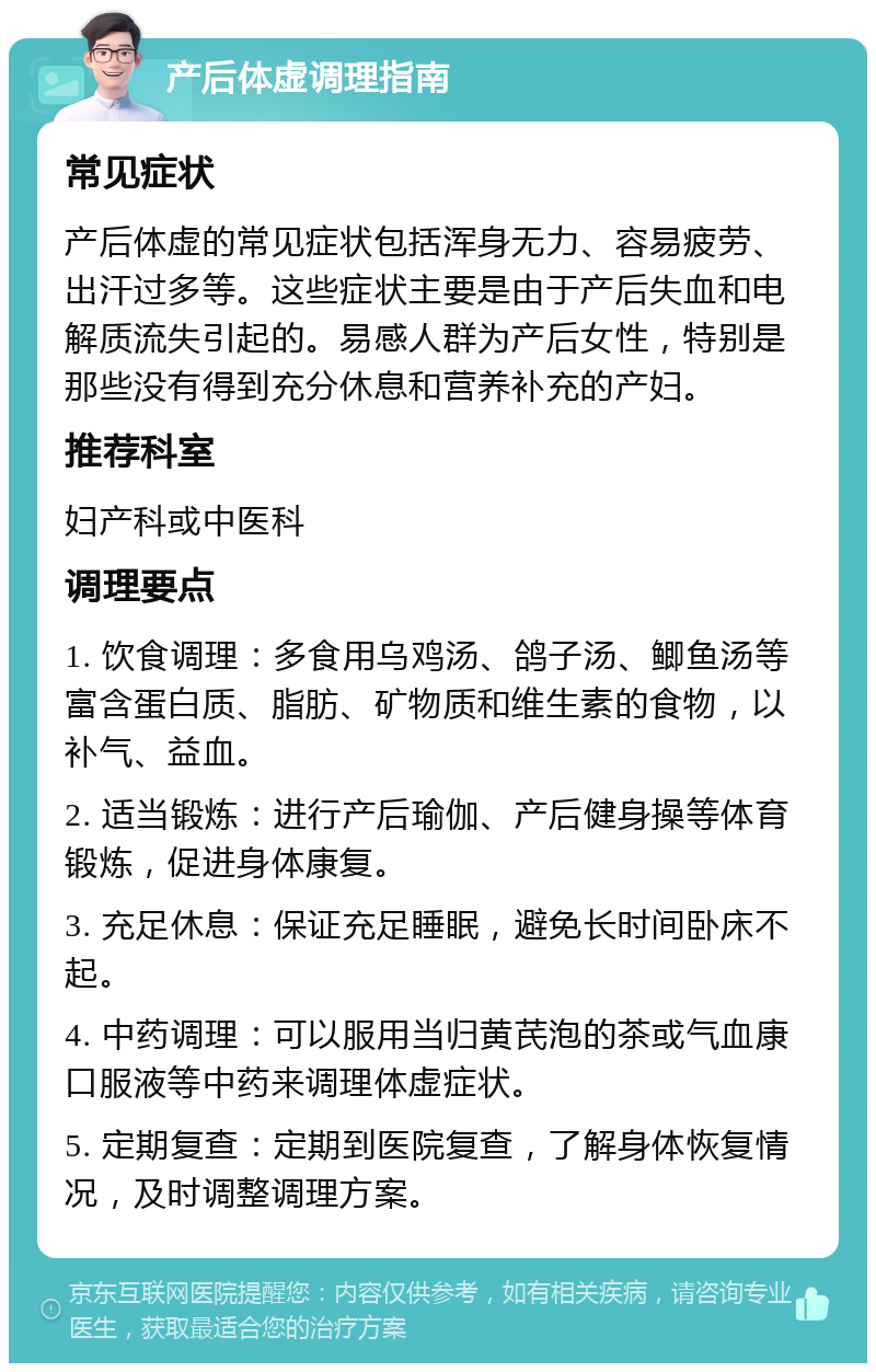 产后体虚调理指南 常见症状 产后体虚的常见症状包括浑身无力、容易疲劳、出汗过多等。这些症状主要是由于产后失血和电解质流失引起的。易感人群为产后女性，特别是那些没有得到充分休息和营养补充的产妇。 推荐科室 妇产科或中医科 调理要点 1. 饮食调理：多食用乌鸡汤、鸽子汤、鲫鱼汤等富含蛋白质、脂肪、矿物质和维生素的食物，以补气、益血。 2. 适当锻炼：进行产后瑜伽、产后健身操等体育锻炼，促进身体康复。 3. 充足休息：保证充足睡眠，避免长时间卧床不起。 4. 中药调理：可以服用当归黄芪泡的茶或气血康口服液等中药来调理体虚症状。 5. 定期复查：定期到医院复查，了解身体恢复情况，及时调整调理方案。