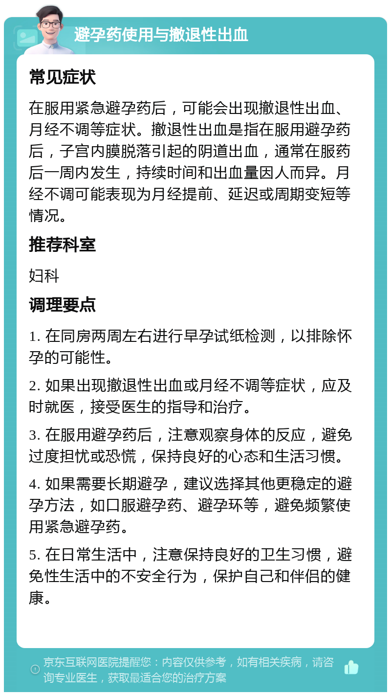 避孕药使用与撤退性出血 常见症状 在服用紧急避孕药后，可能会出现撤退性出血、月经不调等症状。撤退性出血是指在服用避孕药后，子宫内膜脱落引起的阴道出血，通常在服药后一周内发生，持续时间和出血量因人而异。月经不调可能表现为月经提前、延迟或周期变短等情况。 推荐科室 妇科 调理要点 1. 在同房两周左右进行早孕试纸检测，以排除怀孕的可能性。 2. 如果出现撤退性出血或月经不调等症状，应及时就医，接受医生的指导和治疗。 3. 在服用避孕药后，注意观察身体的反应，避免过度担忧或恐慌，保持良好的心态和生活习惯。 4. 如果需要长期避孕，建议选择其他更稳定的避孕方法，如口服避孕药、避孕环等，避免频繁使用紧急避孕药。 5. 在日常生活中，注意保持良好的卫生习惯，避免性生活中的不安全行为，保护自己和伴侣的健康。