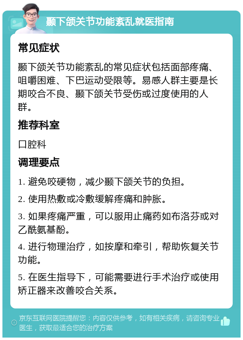 颞下颌关节功能紊乱就医指南 常见症状 颞下颌关节功能紊乱的常见症状包括面部疼痛、咀嚼困难、下巴运动受限等。易感人群主要是长期咬合不良、颞下颌关节受伤或过度使用的人群。 推荐科室 口腔科 调理要点 1. 避免咬硬物，减少颞下颌关节的负担。 2. 使用热敷或冷敷缓解疼痛和肿胀。 3. 如果疼痛严重，可以服用止痛药如布洛芬或对乙酰氨基酚。 4. 进行物理治疗，如按摩和牵引，帮助恢复关节功能。 5. 在医生指导下，可能需要进行手术治疗或使用矫正器来改善咬合关系。