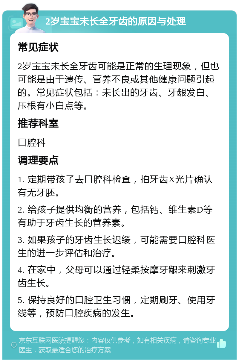 2岁宝宝未长全牙齿的原因与处理 常见症状 2岁宝宝未长全牙齿可能是正常的生理现象，但也可能是由于遗传、营养不良或其他健康问题引起的。常见症状包括：未长出的牙齿、牙龈发白、压根有小白点等。 推荐科室 口腔科 调理要点 1. 定期带孩子去口腔科检查，拍牙齿X光片确认有无牙胚。 2. 给孩子提供均衡的营养，包括钙、维生素D等有助于牙齿生长的营养素。 3. 如果孩子的牙齿生长迟缓，可能需要口腔科医生的进一步评估和治疗。 4. 在家中，父母可以通过轻柔按摩牙龈来刺激牙齿生长。 5. 保持良好的口腔卫生习惯，定期刷牙、使用牙线等，预防口腔疾病的发生。