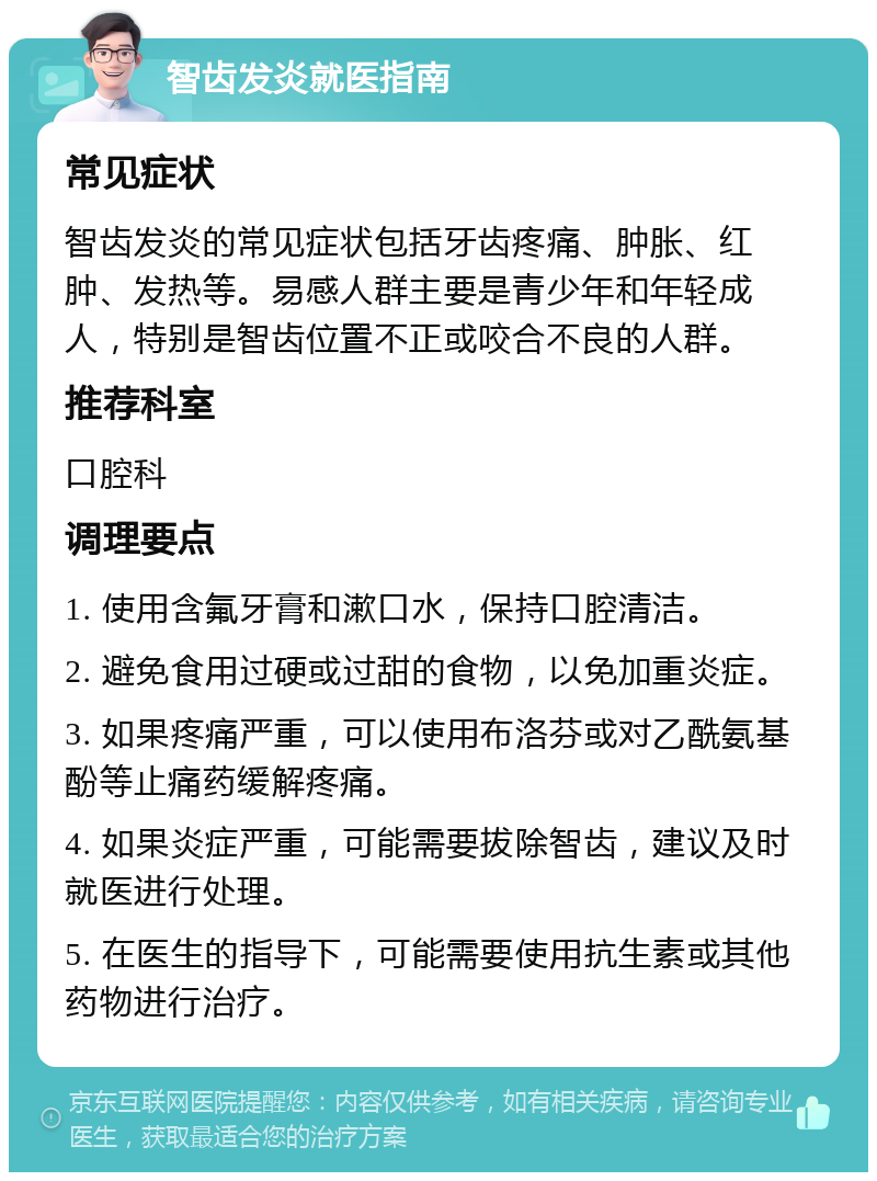 智齿发炎就医指南 常见症状 智齿发炎的常见症状包括牙齿疼痛、肿胀、红肿、发热等。易感人群主要是青少年和年轻成人，特别是智齿位置不正或咬合不良的人群。 推荐科室 口腔科 调理要点 1. 使用含氟牙膏和漱口水，保持口腔清洁。 2. 避免食用过硬或过甜的食物，以免加重炎症。 3. 如果疼痛严重，可以使用布洛芬或对乙酰氨基酚等止痛药缓解疼痛。 4. 如果炎症严重，可能需要拔除智齿，建议及时就医进行处理。 5. 在医生的指导下，可能需要使用抗生素或其他药物进行治疗。