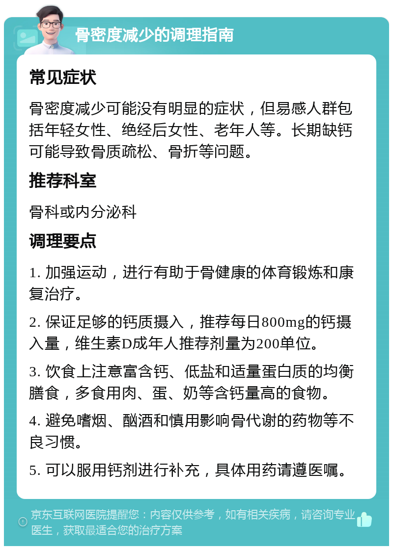 骨密度减少的调理指南 常见症状 骨密度减少可能没有明显的症状，但易感人群包括年轻女性、绝经后女性、老年人等。长期缺钙可能导致骨质疏松、骨折等问题。 推荐科室 骨科或内分泌科 调理要点 1. 加强运动，进行有助于骨健康的体育锻炼和康复治疗。 2. 保证足够的钙质摄入，推荐每日800mg的钙摄入量，维生素D成年人推荐剂量为200单位。 3. 饮食上注意富含钙、低盐和适量蛋白质的均衡膳食，多食用肉、蛋、奶等含钙量高的食物。 4. 避免嗜烟、酗酒和慎用影响骨代谢的药物等不良习惯。 5. 可以服用钙剂进行补充，具体用药请遵医嘱。