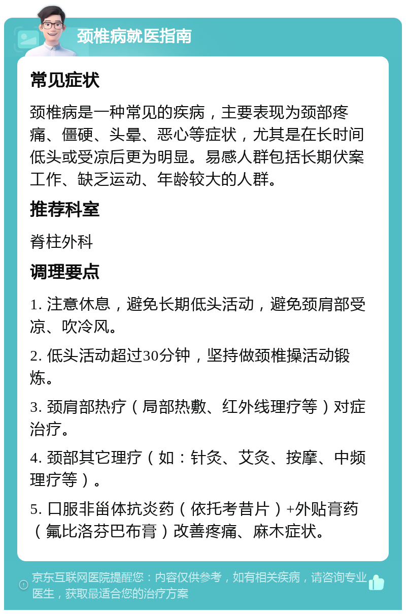 颈椎病就医指南 常见症状 颈椎病是一种常见的疾病，主要表现为颈部疼痛、僵硬、头晕、恶心等症状，尤其是在长时间低头或受凉后更为明显。易感人群包括长期伏案工作、缺乏运动、年龄较大的人群。 推荐科室 脊柱外科 调理要点 1. 注意休息，避免长期低头活动，避免颈肩部受凉、吹冷风。 2. 低头活动超过30分钟，坚持做颈椎操活动锻炼。 3. 颈肩部热疗（局部热敷、红外线理疗等）对症治疗。 4. 颈部其它理疗（如：针灸、艾灸、按摩、中频理疗等）。 5. 口服非甾体抗炎药（依托考昔片）+外贴膏药（氟比洛芬巴布膏）改善疼痛、麻木症状。