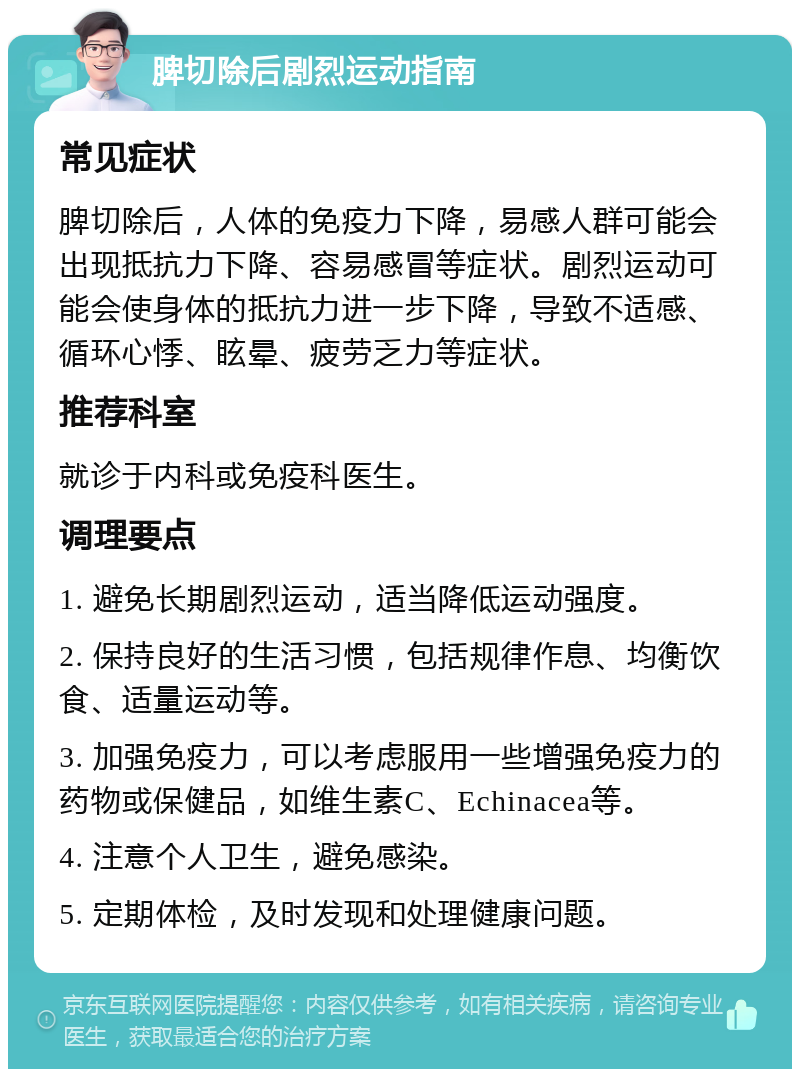 脾切除后剧烈运动指南 常见症状 脾切除后，人体的免疫力下降，易感人群可能会出现抵抗力下降、容易感冒等症状。剧烈运动可能会使身体的抵抗力进一步下降，导致不适感、循环心悸、眩晕、疲劳乏力等症状。 推荐科室 就诊于内科或免疫科医生。 调理要点 1. 避免长期剧烈运动，适当降低运动强度。 2. 保持良好的生活习惯，包括规律作息、均衡饮食、适量运动等。 3. 加强免疫力，可以考虑服用一些增强免疫力的药物或保健品，如维生素C、Echinacea等。 4. 注意个人卫生，避免感染。 5. 定期体检，及时发现和处理健康问题。