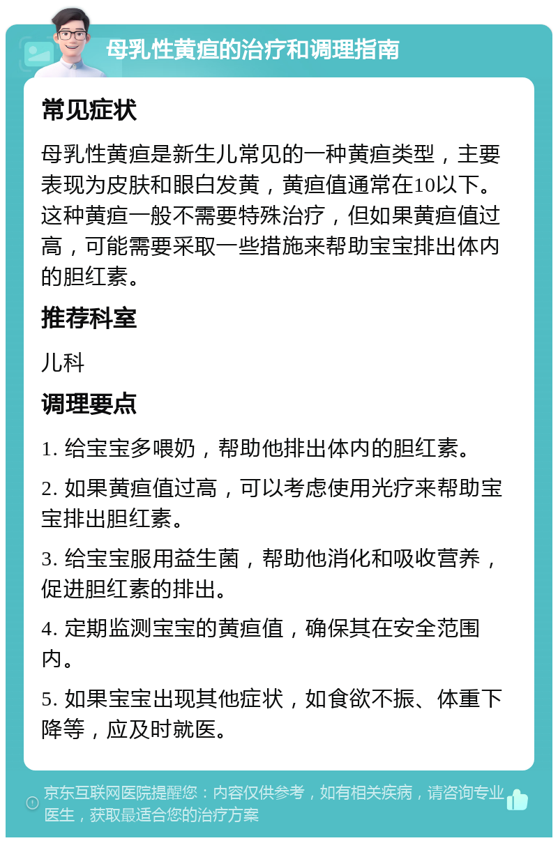 母乳性黄疸的治疗和调理指南 常见症状 母乳性黄疸是新生儿常见的一种黄疸类型，主要表现为皮肤和眼白发黄，黄疸值通常在10以下。这种黄疸一般不需要特殊治疗，但如果黄疸值过高，可能需要采取一些措施来帮助宝宝排出体内的胆红素。 推荐科室 儿科 调理要点 1. 给宝宝多喂奶，帮助他排出体内的胆红素。 2. 如果黄疸值过高，可以考虑使用光疗来帮助宝宝排出胆红素。 3. 给宝宝服用益生菌，帮助他消化和吸收营养，促进胆红素的排出。 4. 定期监测宝宝的黄疸值，确保其在安全范围内。 5. 如果宝宝出现其他症状，如食欲不振、体重下降等，应及时就医。