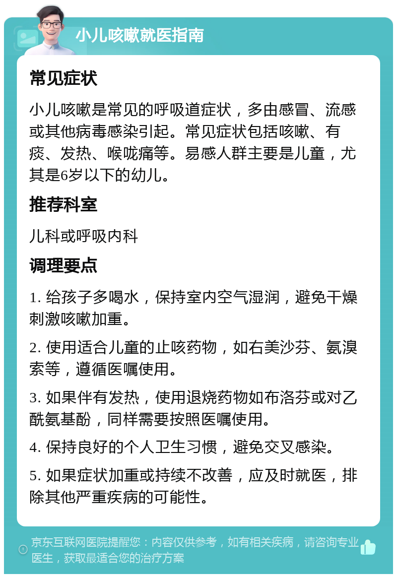 小儿咳嗽就医指南 常见症状 小儿咳嗽是常见的呼吸道症状，多由感冒、流感或其他病毒感染引起。常见症状包括咳嗽、有痰、发热、喉咙痛等。易感人群主要是儿童，尤其是6岁以下的幼儿。 推荐科室 儿科或呼吸内科 调理要点 1. 给孩子多喝水，保持室内空气湿润，避免干燥刺激咳嗽加重。 2. 使用适合儿童的止咳药物，如右美沙芬、氨溴索等，遵循医嘱使用。 3. 如果伴有发热，使用退烧药物如布洛芬或对乙酰氨基酚，同样需要按照医嘱使用。 4. 保持良好的个人卫生习惯，避免交叉感染。 5. 如果症状加重或持续不改善，应及时就医，排除其他严重疾病的可能性。