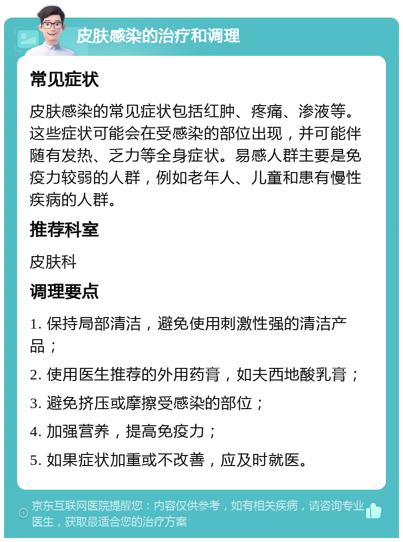 皮肤感染的治疗和调理 常见症状 皮肤感染的常见症状包括红肿、疼痛、渗液等。这些症状可能会在受感染的部位出现，并可能伴随有发热、乏力等全身症状。易感人群主要是免疫力较弱的人群，例如老年人、儿童和患有慢性疾病的人群。 推荐科室 皮肤科 调理要点 1. 保持局部清洁，避免使用刺激性强的清洁产品； 2. 使用医生推荐的外用药膏，如夫西地酸乳膏； 3. 避免挤压或摩擦受感染的部位； 4. 加强营养，提高免疫力； 5. 如果症状加重或不改善，应及时就医。