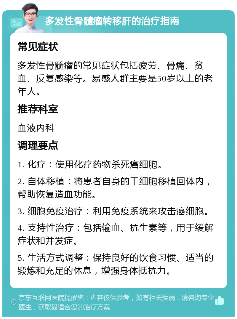 多发性骨髓瘤转移肝的治疗指南 常见症状 多发性骨髓瘤的常见症状包括疲劳、骨痛、贫血、反复感染等。易感人群主要是50岁以上的老年人。 推荐科室 血液内科 调理要点 1. 化疗：使用化疗药物杀死癌细胞。 2. 自体移植：将患者自身的干细胞移植回体内，帮助恢复造血功能。 3. 细胞免疫治疗：利用免疫系统来攻击癌细胞。 4. 支持性治疗：包括输血、抗生素等，用于缓解症状和并发症。 5. 生活方式调整：保持良好的饮食习惯、适当的锻炼和充足的休息，增强身体抵抗力。