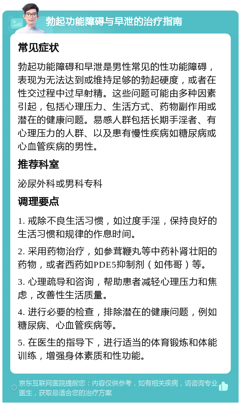 勃起功能障碍与早泄的治疗指南 常见症状 勃起功能障碍和早泄是男性常见的性功能障碍，表现为无法达到或维持足够的勃起硬度，或者在性交过程中过早射精。这些问题可能由多种因素引起，包括心理压力、生活方式、药物副作用或潜在的健康问题。易感人群包括长期手淫者、有心理压力的人群、以及患有慢性疾病如糖尿病或心血管疾病的男性。 推荐科室 泌尿外科或男科专科 调理要点 1. 戒除不良生活习惯，如过度手淫，保持良好的生活习惯和规律的作息时间。 2. 采用药物治疗，如参茸鞭丸等中药补肾壮阳的药物，或者西药如PDE5抑制剂（如伟哥）等。 3. 心理疏导和咨询，帮助患者减轻心理压力和焦虑，改善性生活质量。 4. 进行必要的检查，排除潜在的健康问题，例如糖尿病、心血管疾病等。 5. 在医生的指导下，进行适当的体育锻炼和体能训练，增强身体素质和性功能。