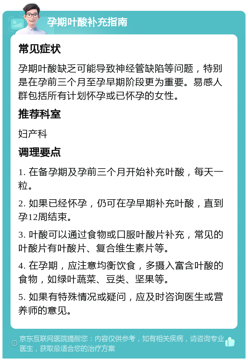 孕期叶酸补充指南 常见症状 孕期叶酸缺乏可能导致神经管缺陷等问题，特别是在孕前三个月至孕早期阶段更为重要。易感人群包括所有计划怀孕或已怀孕的女性。 推荐科室 妇产科 调理要点 1. 在备孕期及孕前三个月开始补充叶酸，每天一粒。 2. 如果已经怀孕，仍可在孕早期补充叶酸，直到孕12周结束。 3. 叶酸可以通过食物或口服叶酸片补充，常见的叶酸片有叶酸片、复合维生素片等。 4. 在孕期，应注意均衡饮食，多摄入富含叶酸的食物，如绿叶蔬菜、豆类、坚果等。 5. 如果有特殊情况或疑问，应及时咨询医生或营养师的意见。