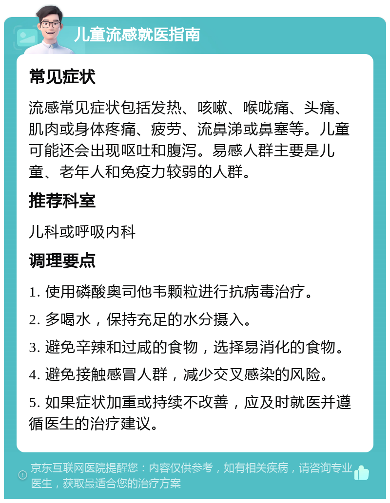 儿童流感就医指南 常见症状 流感常见症状包括发热、咳嗽、喉咙痛、头痛、肌肉或身体疼痛、疲劳、流鼻涕或鼻塞等。儿童可能还会出现呕吐和腹泻。易感人群主要是儿童、老年人和免疫力较弱的人群。 推荐科室 儿科或呼吸内科 调理要点 1. 使用磷酸奥司他韦颗粒进行抗病毒治疗。 2. 多喝水，保持充足的水分摄入。 3. 避免辛辣和过咸的食物，选择易消化的食物。 4. 避免接触感冒人群，减少交叉感染的风险。 5. 如果症状加重或持续不改善，应及时就医并遵循医生的治疗建议。