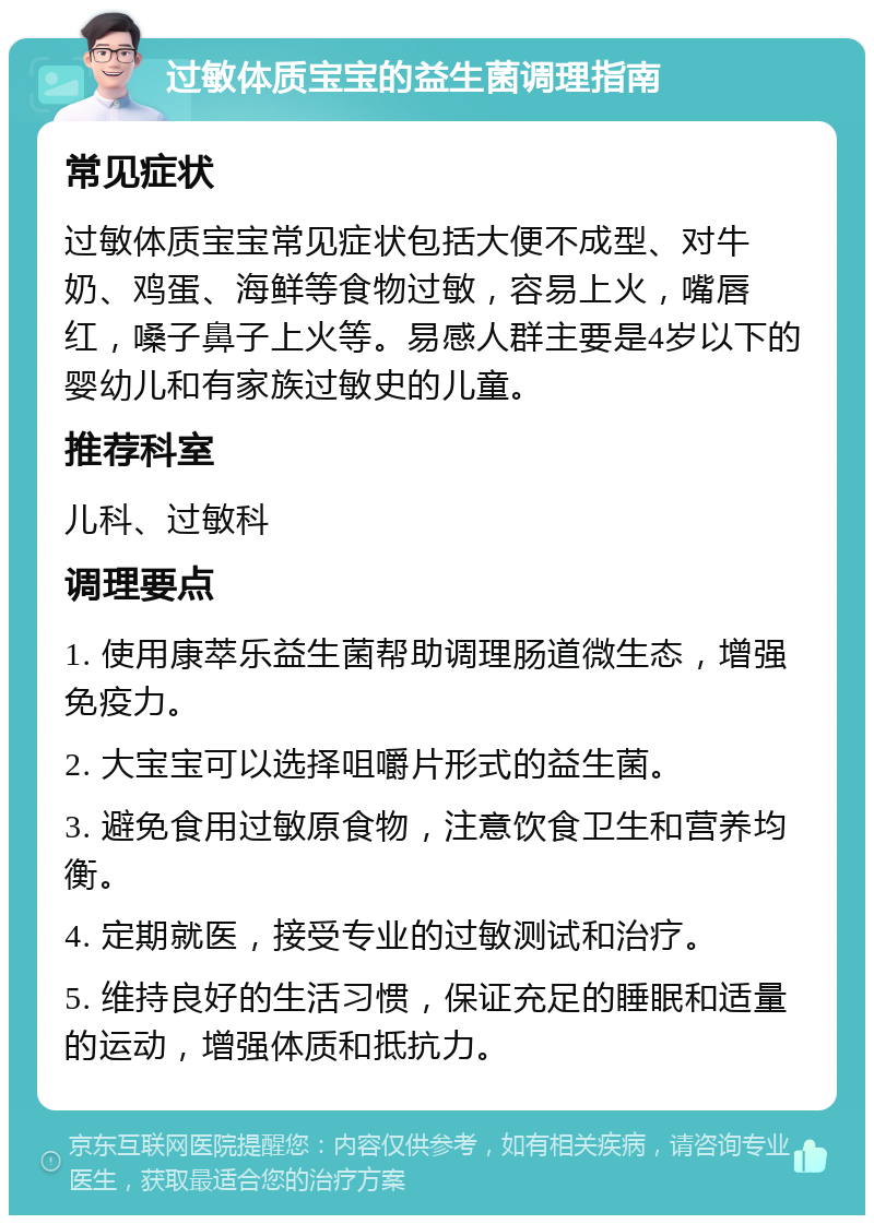 过敏体质宝宝的益生菌调理指南 常见症状 过敏体质宝宝常见症状包括大便不成型、对牛奶、鸡蛋、海鲜等食物过敏，容易上火，嘴唇红，嗓子鼻子上火等。易感人群主要是4岁以下的婴幼儿和有家族过敏史的儿童。 推荐科室 儿科、过敏科 调理要点 1. 使用康萃乐益生菌帮助调理肠道微生态，增强免疫力。 2. 大宝宝可以选择咀嚼片形式的益生菌。 3. 避免食用过敏原食物，注意饮食卫生和营养均衡。 4. 定期就医，接受专业的过敏测试和治疗。 5. 维持良好的生活习惯，保证充足的睡眠和适量的运动，增强体质和抵抗力。