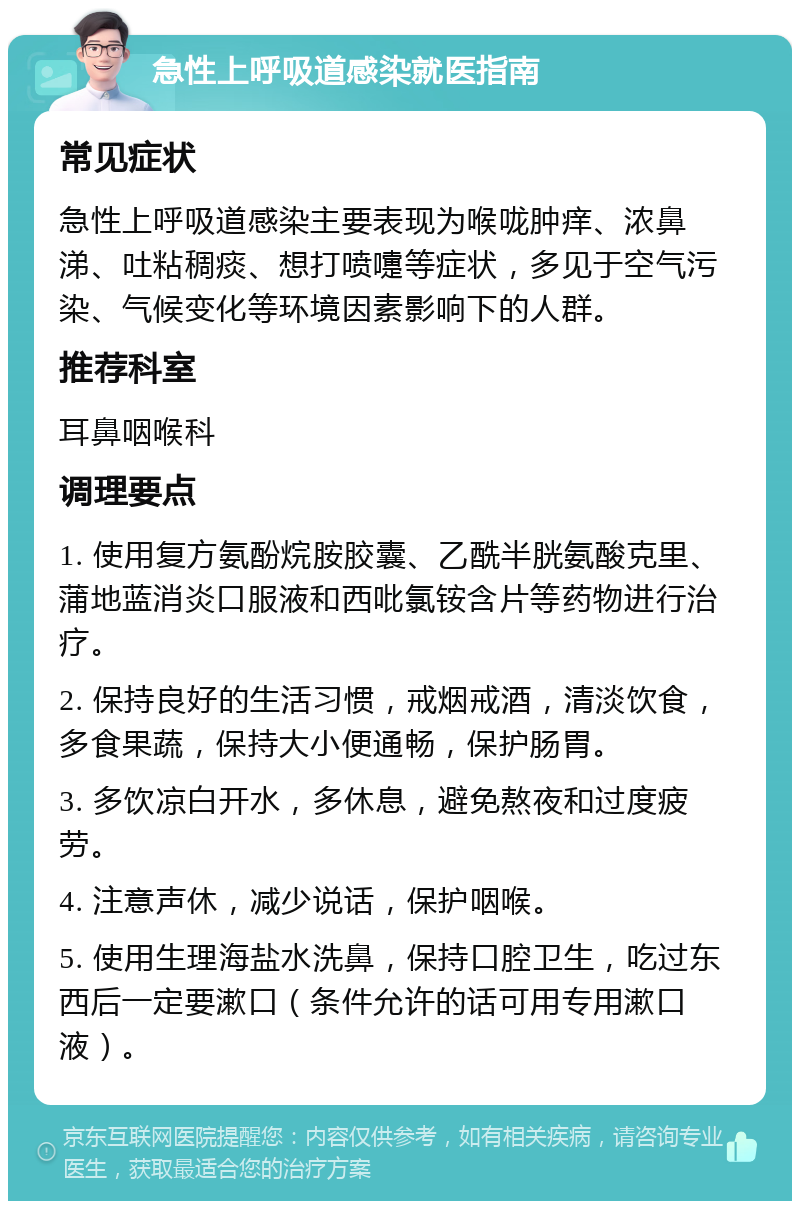 急性上呼吸道感染就医指南 常见症状 急性上呼吸道感染主要表现为喉咙肿痒、浓鼻涕、吐粘稠痰、想打喷嚏等症状，多见于空气污染、气候变化等环境因素影响下的人群。 推荐科室 耳鼻咽喉科 调理要点 1. 使用复方氨酚烷胺胶囊、乙酰半胱氨酸克里、蒲地蓝消炎口服液和西吡氯铵含片等药物进行治疗。 2. 保持良好的生活习惯，戒烟戒酒，清淡饮食，多食果蔬，保持大小便通畅，保护肠胃。 3. 多饮凉白开水，多休息，避免熬夜和过度疲劳。 4. 注意声休，减少说话，保护咽喉。 5. 使用生理海盐水洗鼻，保持口腔卫生，吃过东西后一定要漱口（条件允许的话可用专用漱口液）。