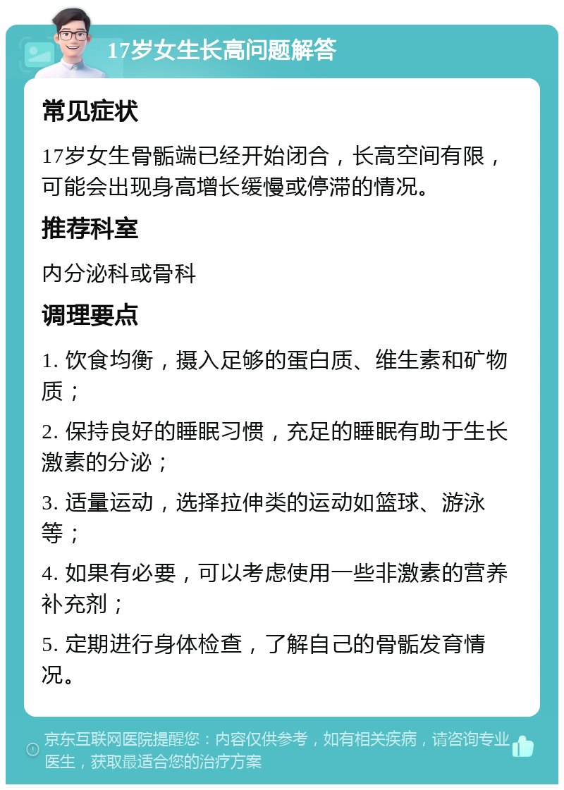 17岁女生长高问题解答 常见症状 17岁女生骨骺端已经开始闭合，长高空间有限，可能会出现身高增长缓慢或停滞的情况。 推荐科室 内分泌科或骨科 调理要点 1. 饮食均衡，摄入足够的蛋白质、维生素和矿物质； 2. 保持良好的睡眠习惯，充足的睡眠有助于生长激素的分泌； 3. 适量运动，选择拉伸类的运动如篮球、游泳等； 4. 如果有必要，可以考虑使用一些非激素的营养补充剂； 5. 定期进行身体检查，了解自己的骨骺发育情况。