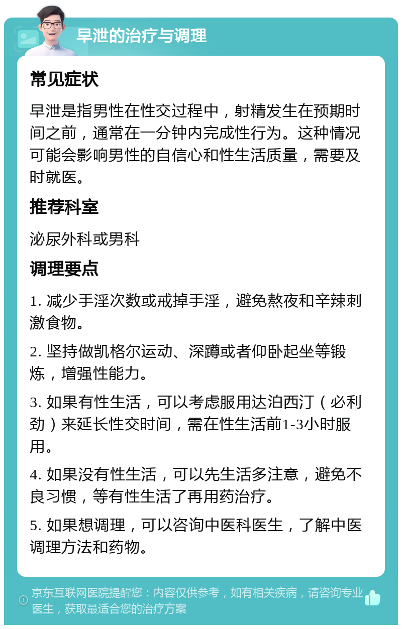 早泄的治疗与调理 常见症状 早泄是指男性在性交过程中，射精发生在预期时间之前，通常在一分钟内完成性行为。这种情况可能会影响男性的自信心和性生活质量，需要及时就医。 推荐科室 泌尿外科或男科 调理要点 1. 减少手淫次数或戒掉手淫，避免熬夜和辛辣刺激食物。 2. 坚持做凯格尔运动、深蹲或者仰卧起坐等锻炼，增强性能力。 3. 如果有性生活，可以考虑服用达泊西汀（必利劲）来延长性交时间，需在性生活前1-3小时服用。 4. 如果没有性生活，可以先生活多注意，避免不良习惯，等有性生活了再用药治疗。 5. 如果想调理，可以咨询中医科医生，了解中医调理方法和药物。