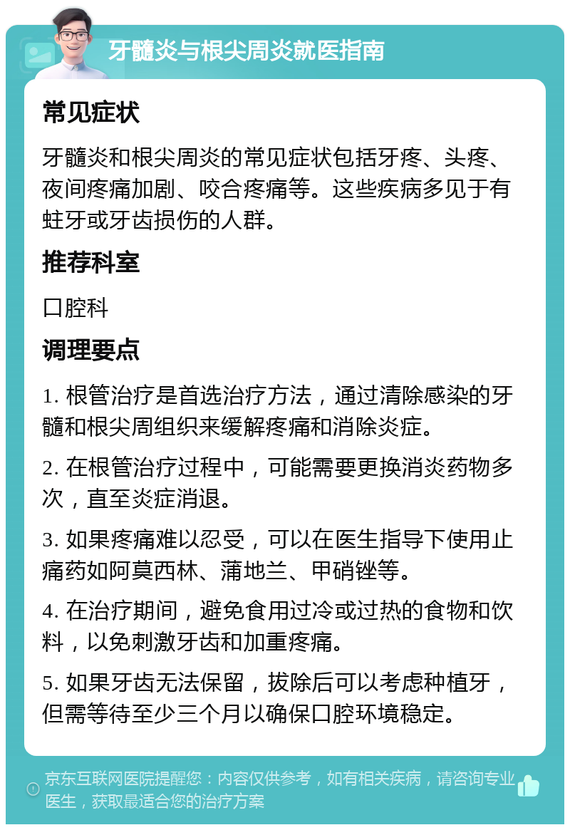 牙髓炎与根尖周炎就医指南 常见症状 牙髓炎和根尖周炎的常见症状包括牙疼、头疼、夜间疼痛加剧、咬合疼痛等。这些疾病多见于有蛀牙或牙齿损伤的人群。 推荐科室 口腔科 调理要点 1. 根管治疗是首选治疗方法，通过清除感染的牙髓和根尖周组织来缓解疼痛和消除炎症。 2. 在根管治疗过程中，可能需要更换消炎药物多次，直至炎症消退。 3. 如果疼痛难以忍受，可以在医生指导下使用止痛药如阿莫西林、蒲地兰、甲硝锉等。 4. 在治疗期间，避免食用过冷或过热的食物和饮料，以免刺激牙齿和加重疼痛。 5. 如果牙齿无法保留，拔除后可以考虑种植牙，但需等待至少三个月以确保口腔环境稳定。