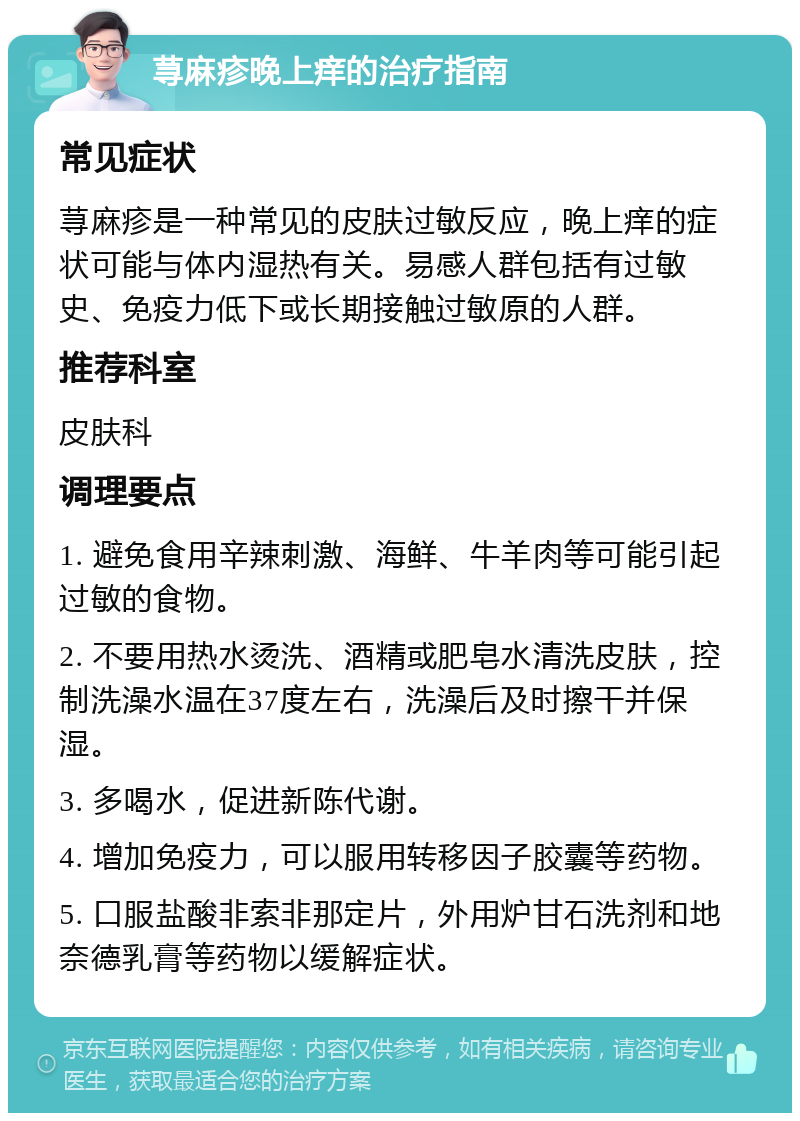 荨麻疹晚上痒的治疗指南 常见症状 荨麻疹是一种常见的皮肤过敏反应，晚上痒的症状可能与体内湿热有关。易感人群包括有过敏史、免疫力低下或长期接触过敏原的人群。 推荐科室 皮肤科 调理要点 1. 避免食用辛辣刺激、海鲜、牛羊肉等可能引起过敏的食物。 2. 不要用热水烫洗、酒精或肥皂水清洗皮肤，控制洗澡水温在37度左右，洗澡后及时擦干并保湿。 3. 多喝水，促进新陈代谢。 4. 增加免疫力，可以服用转移因子胶囊等药物。 5. 口服盐酸非索非那定片，外用炉甘石洗剂和地奈德乳膏等药物以缓解症状。