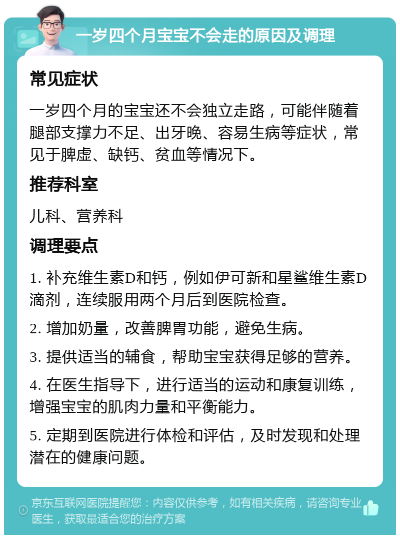 一岁四个月宝宝不会走的原因及调理 常见症状 一岁四个月的宝宝还不会独立走路，可能伴随着腿部支撑力不足、出牙晚、容易生病等症状，常见于脾虚、缺钙、贫血等情况下。 推荐科室 儿科、营养科 调理要点 1. 补充维生素D和钙，例如伊可新和星鲨维生素D滴剂，连续服用两个月后到医院检查。 2. 增加奶量，改善脾胃功能，避免生病。 3. 提供适当的辅食，帮助宝宝获得足够的营养。 4. 在医生指导下，进行适当的运动和康复训练，增强宝宝的肌肉力量和平衡能力。 5. 定期到医院进行体检和评估，及时发现和处理潜在的健康问题。