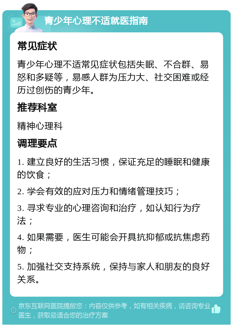 青少年心理不适就医指南 常见症状 青少年心理不适常见症状包括失眠、不合群、易怒和多疑等，易感人群为压力大、社交困难或经历过创伤的青少年。 推荐科室 精神心理科 调理要点 1. 建立良好的生活习惯，保证充足的睡眠和健康的饮食； 2. 学会有效的应对压力和情绪管理技巧； 3. 寻求专业的心理咨询和治疗，如认知行为疗法； 4. 如果需要，医生可能会开具抗抑郁或抗焦虑药物； 5. 加强社交支持系统，保持与家人和朋友的良好关系。