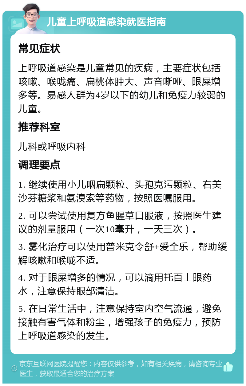 儿童上呼吸道感染就医指南 常见症状 上呼吸道感染是儿童常见的疾病，主要症状包括咳嗽、喉咙痛、扁桃体肿大、声音嘶哑、眼屎增多等。易感人群为4岁以下的幼儿和免疫力较弱的儿童。 推荐科室 儿科或呼吸内科 调理要点 1. 继续使用小儿咽扁颗粒、头孢克污颗粒、右美沙芬糖浆和氨溴索等药物，按照医嘱服用。 2. 可以尝试使用复方鱼腥草口服液，按照医生建议的剂量服用（一次10毫升，一天三次）。 3. 雾化治疗可以使用普米克令舒+爱全乐，帮助缓解咳嗽和喉咙不适。 4. 对于眼屎增多的情况，可以滴用托百士眼药水，注意保持眼部清洁。 5. 在日常生活中，注意保持室内空气流通，避免接触有害气体和粉尘，增强孩子的免疫力，预防上呼吸道感染的发生。