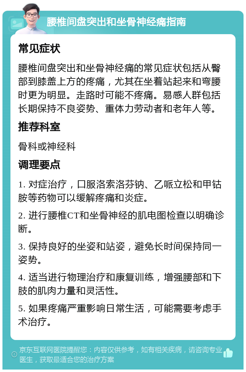 腰椎间盘突出和坐骨神经痛指南 常见症状 腰椎间盘突出和坐骨神经痛的常见症状包括从臀部到膝盖上方的疼痛，尤其在坐着站起来和弯腰时更为明显。走路时可能不疼痛。易感人群包括长期保持不良姿势、重体力劳动者和老年人等。 推荐科室 骨科或神经科 调理要点 1. 对症治疗，口服洛索洛芬钠、乙哌立松和甲钴胺等药物可以缓解疼痛和炎症。 2. 进行腰椎CT和坐骨神经的肌电图检查以明确诊断。 3. 保持良好的坐姿和站姿，避免长时间保持同一姿势。 4. 适当进行物理治疗和康复训练，增强腰部和下肢的肌肉力量和灵活性。 5. 如果疼痛严重影响日常生活，可能需要考虑手术治疗。