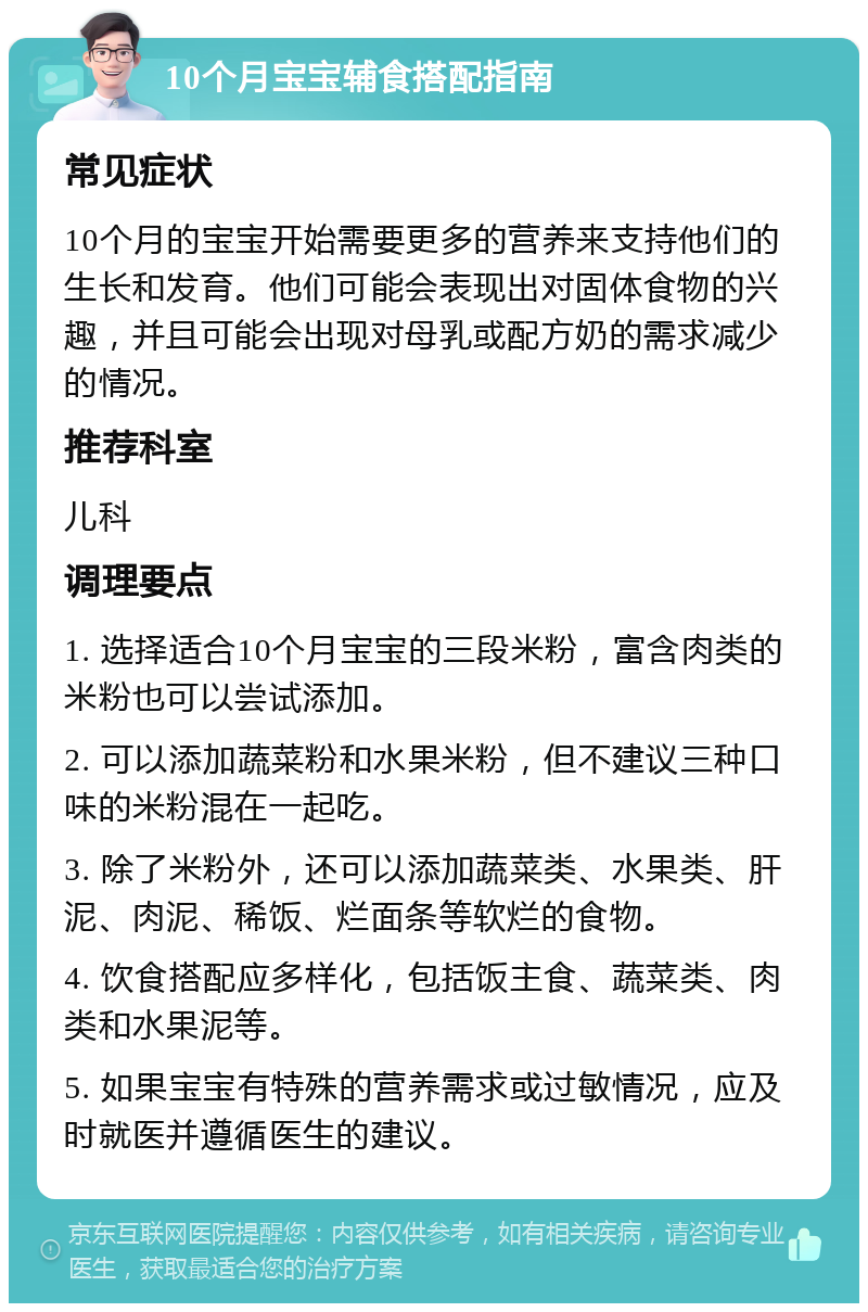 10个月宝宝辅食搭配指南 常见症状 10个月的宝宝开始需要更多的营养来支持他们的生长和发育。他们可能会表现出对固体食物的兴趣，并且可能会出现对母乳或配方奶的需求减少的情况。 推荐科室 儿科 调理要点 1. 选择适合10个月宝宝的三段米粉，富含肉类的米粉也可以尝试添加。 2. 可以添加蔬菜粉和水果米粉，但不建议三种口味的米粉混在一起吃。 3. 除了米粉外，还可以添加蔬菜类、水果类、肝泥、肉泥、稀饭、烂面条等软烂的食物。 4. 饮食搭配应多样化，包括饭主食、蔬菜类、肉类和水果泥等。 5. 如果宝宝有特殊的营养需求或过敏情况，应及时就医并遵循医生的建议。