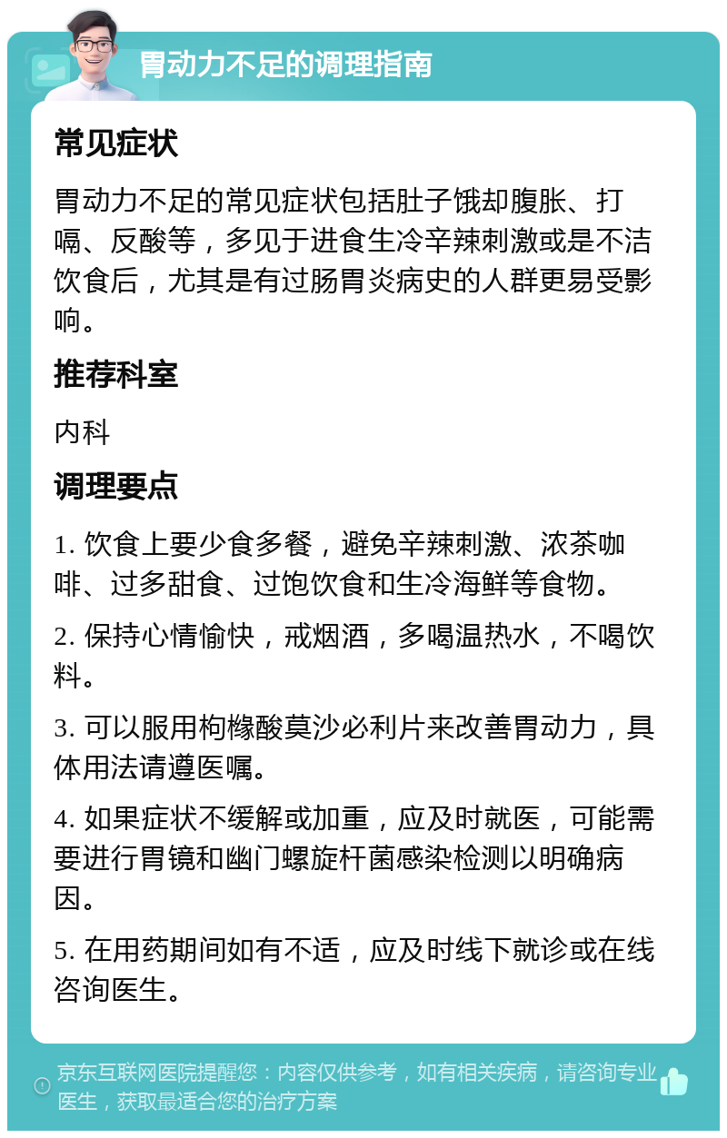 胃动力不足的调理指南 常见症状 胃动力不足的常见症状包括肚子饿却腹胀、打嗝、反酸等，多见于进食生冷辛辣刺激或是不洁饮食后，尤其是有过肠胃炎病史的人群更易受影响。 推荐科室 内科 调理要点 1. 饮食上要少食多餐，避免辛辣刺激、浓茶咖啡、过多甜食、过饱饮食和生冷海鲜等食物。 2. 保持心情愉快，戒烟酒，多喝温热水，不喝饮料。 3. 可以服用枸橼酸莫沙必利片来改善胃动力，具体用法请遵医嘱。 4. 如果症状不缓解或加重，应及时就医，可能需要进行胃镜和幽门螺旋杆菌感染检测以明确病因。 5. 在用药期间如有不适，应及时线下就诊或在线咨询医生。