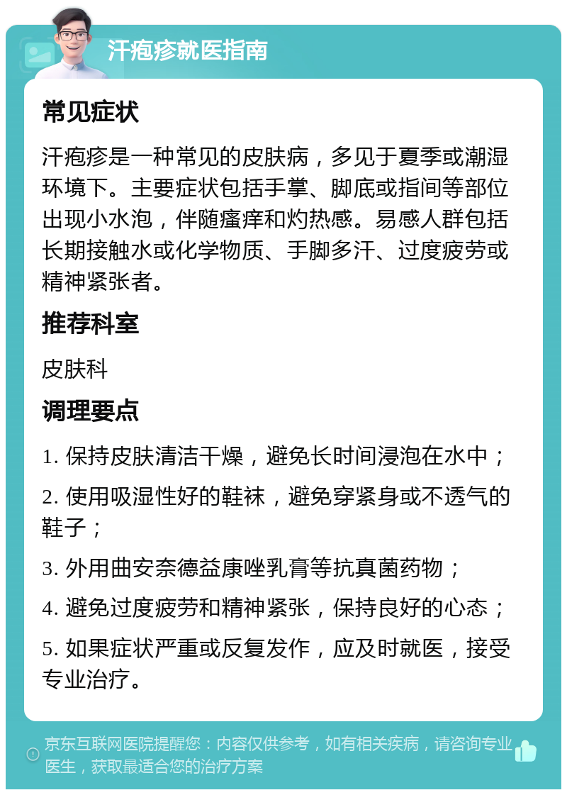 汗疱疹就医指南 常见症状 汗疱疹是一种常见的皮肤病，多见于夏季或潮湿环境下。主要症状包括手掌、脚底或指间等部位出现小水泡，伴随瘙痒和灼热感。易感人群包括长期接触水或化学物质、手脚多汗、过度疲劳或精神紧张者。 推荐科室 皮肤科 调理要点 1. 保持皮肤清洁干燥，避免长时间浸泡在水中； 2. 使用吸湿性好的鞋袜，避免穿紧身或不透气的鞋子； 3. 外用曲安奈德益康唑乳膏等抗真菌药物； 4. 避免过度疲劳和精神紧张，保持良好的心态； 5. 如果症状严重或反复发作，应及时就医，接受专业治疗。