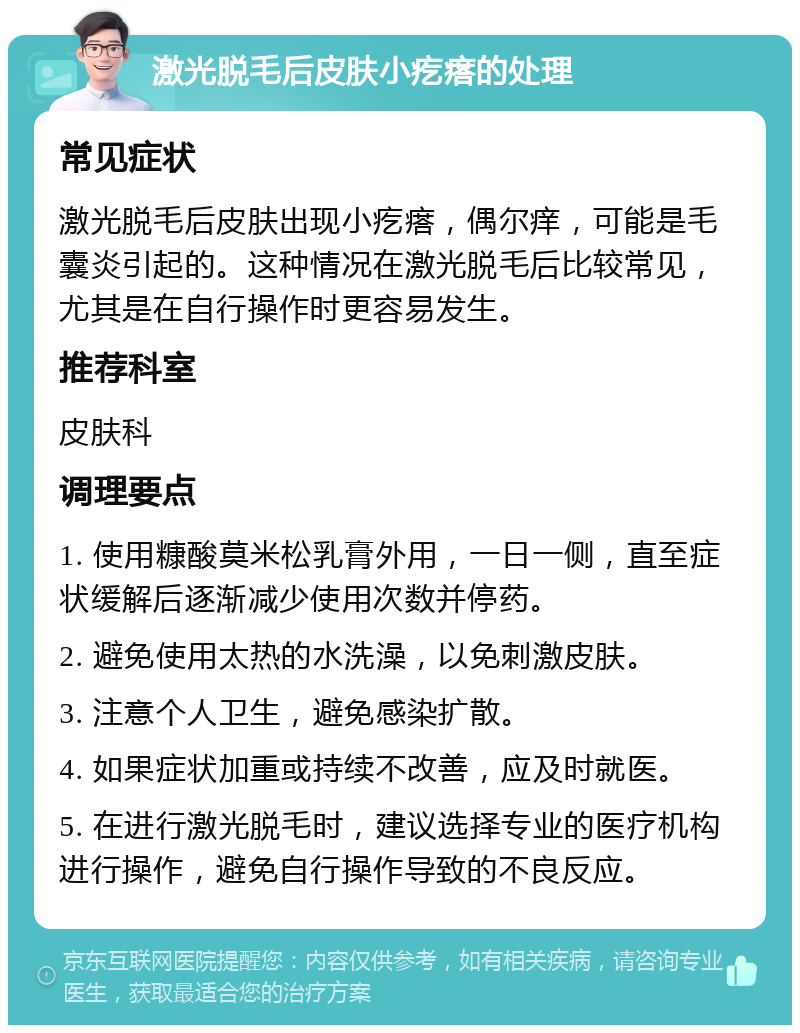 激光脱毛后皮肤小疙瘩的处理 常见症状 激光脱毛后皮肤出现小疙瘩，偶尔痒，可能是毛囊炎引起的。这种情况在激光脱毛后比较常见，尤其是在自行操作时更容易发生。 推荐科室 皮肤科 调理要点 1. 使用糠酸莫米松乳膏外用，一日一侧，直至症状缓解后逐渐减少使用次数并停药。 2. 避免使用太热的水洗澡，以免刺激皮肤。 3. 注意个人卫生，避免感染扩散。 4. 如果症状加重或持续不改善，应及时就医。 5. 在进行激光脱毛时，建议选择专业的医疗机构进行操作，避免自行操作导致的不良反应。