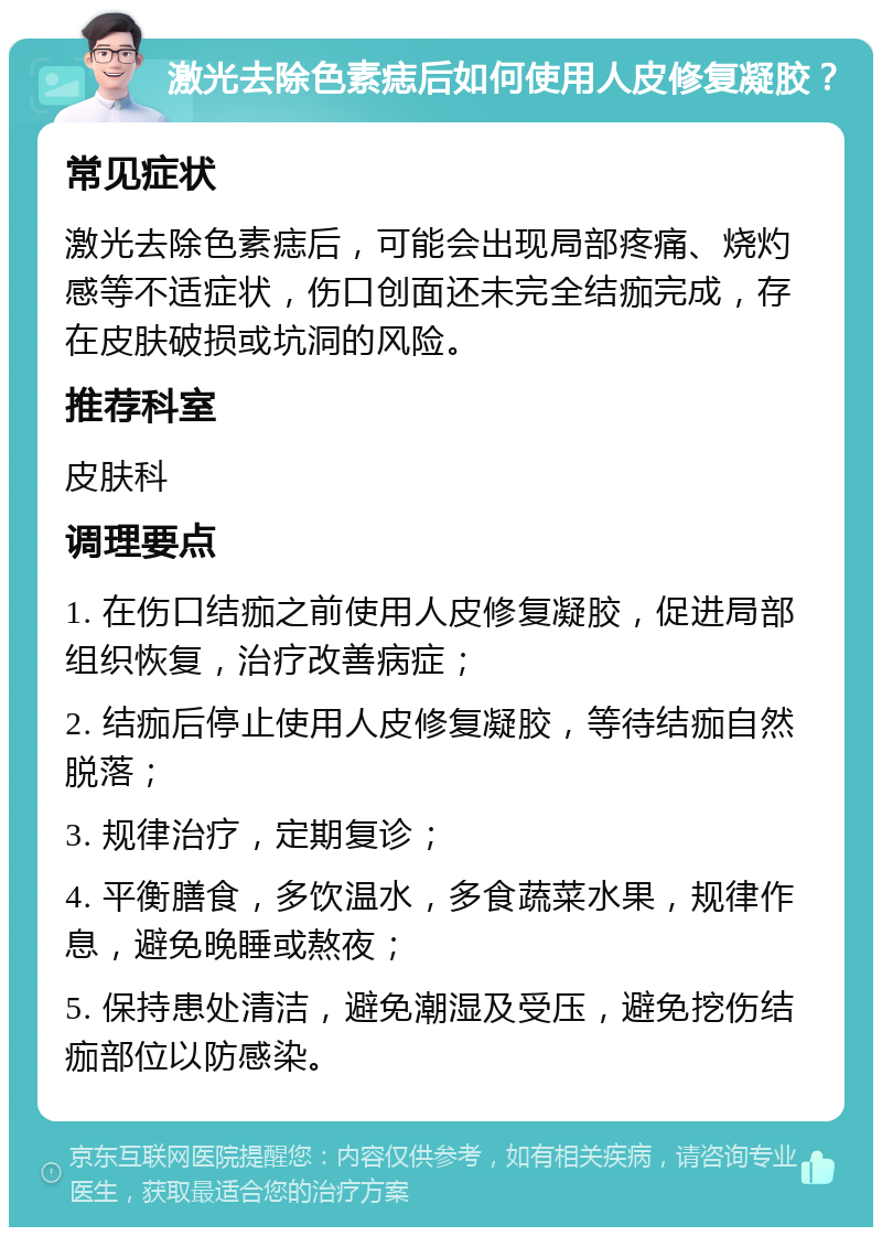 激光去除色素痣后如何使用人皮修复凝胶？ 常见症状 激光去除色素痣后，可能会出现局部疼痛、烧灼感等不适症状，伤口创面还未完全结痂完成，存在皮肤破损或坑洞的风险。 推荐科室 皮肤科 调理要点 1. 在伤口结痂之前使用人皮修复凝胶，促进局部组织恢复，治疗改善病症； 2. 结痂后停止使用人皮修复凝胶，等待结痂自然脱落； 3. 规律治疗，定期复诊； 4. 平衡膳食，多饮温水，多食蔬菜水果，规律作息，避免晚睡或熬夜； 5. 保持患处清洁，避免潮湿及受压，避免挖伤结痂部位以防感染。