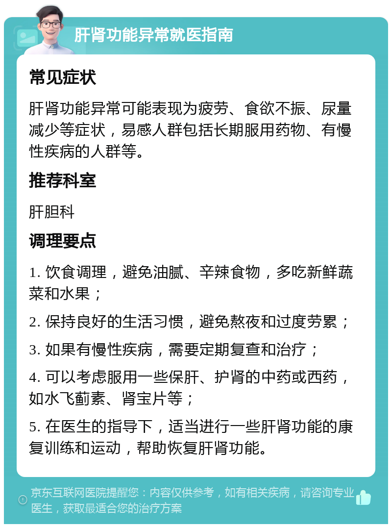 肝肾功能异常就医指南 常见症状 肝肾功能异常可能表现为疲劳、食欲不振、尿量减少等症状，易感人群包括长期服用药物、有慢性疾病的人群等。 推荐科室 肝胆科 调理要点 1. 饮食调理，避免油腻、辛辣食物，多吃新鲜蔬菜和水果； 2. 保持良好的生活习惯，避免熬夜和过度劳累； 3. 如果有慢性疾病，需要定期复查和治疗； 4. 可以考虑服用一些保肝、护肾的中药或西药，如水飞蓟素、肾宝片等； 5. 在医生的指导下，适当进行一些肝肾功能的康复训练和运动，帮助恢复肝肾功能。