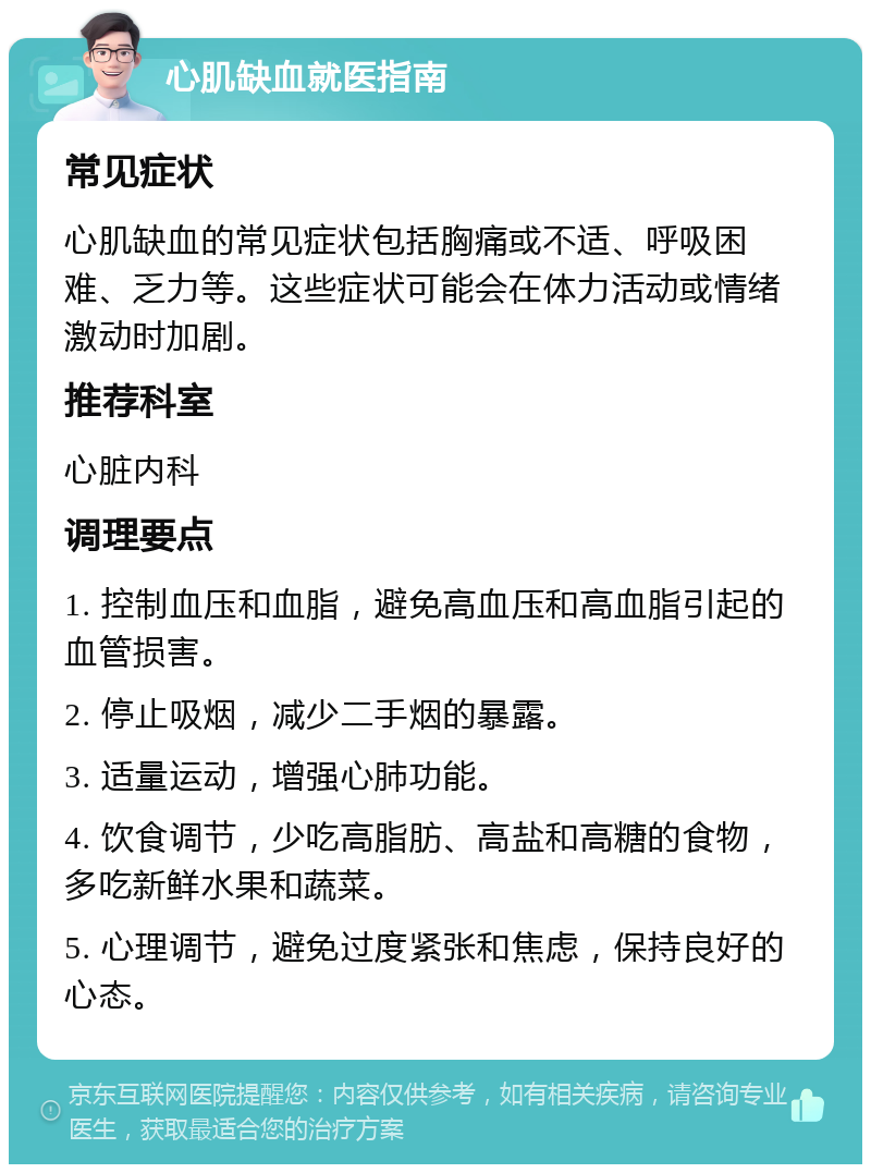 心肌缺血就医指南 常见症状 心肌缺血的常见症状包括胸痛或不适、呼吸困难、乏力等。这些症状可能会在体力活动或情绪激动时加剧。 推荐科室 心脏内科 调理要点 1. 控制血压和血脂，避免高血压和高血脂引起的血管损害。 2. 停止吸烟，减少二手烟的暴露。 3. 适量运动，增强心肺功能。 4. 饮食调节，少吃高脂肪、高盐和高糖的食物，多吃新鲜水果和蔬菜。 5. 心理调节，避免过度紧张和焦虑，保持良好的心态。